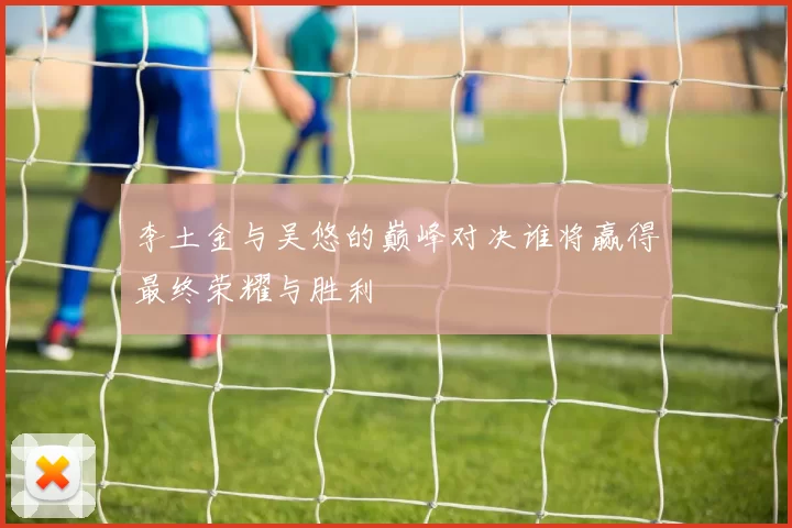 李土金与吴悠的巅峰对决谁将赢得最终荣耀与胜利