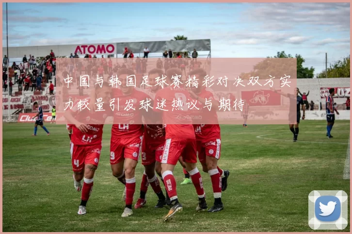 中国与韩国足球赛精彩对决双方实力较量引发球迷热议与期待