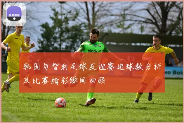 韩国与智利足球友谊赛进球数分析及比赛精彩瞬间回顾