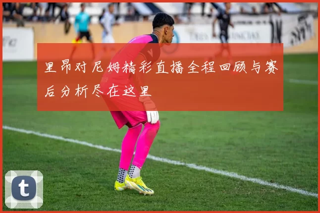 里昂对尼姆精彩直播全程回顾与赛后分析尽在这里