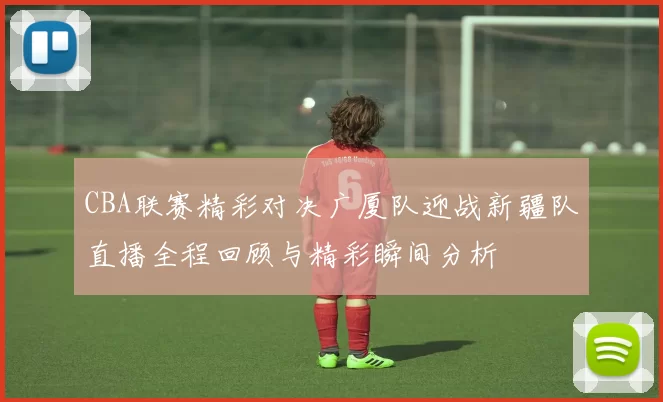 CBA联赛精彩对决广厦队迎战新疆队直播全程回顾与精彩瞬间分析