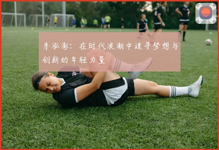 李泓澎：在时代浪潮中追寻梦想与创新的年轻力量