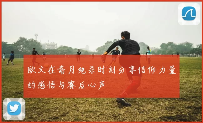 欧文在斋月绝杀时刻分享信仰力量的感悟与赛后心声