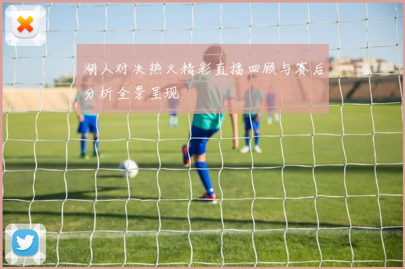 湖人对决热火精彩直播回顾与赛后分析全景呈现