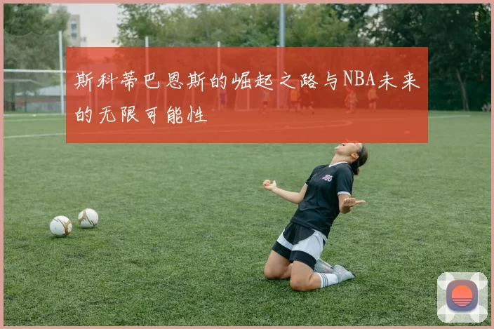 斯科蒂巴恩斯的崛起之路与NBA未来的无限可能性