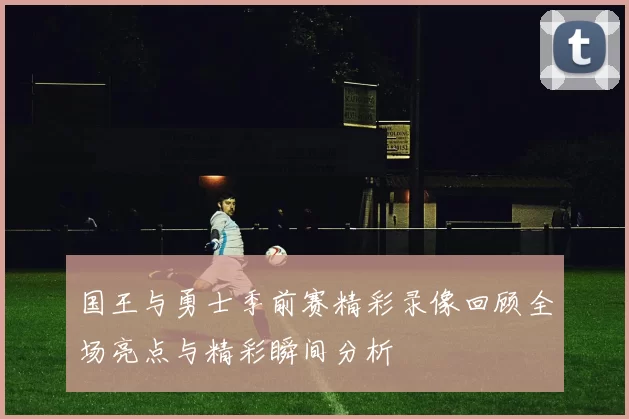 国王与勇士季前赛精彩录像回顾全场亮点与精彩瞬间分析